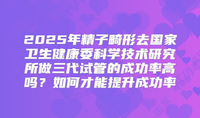 2025年精子畸形去国家卫生健康委科学技术研究所做三代试管的成功率高吗？如何才能提升成功率