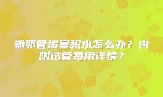 输卵管堵塞积水怎么办？内附试管费用详情？