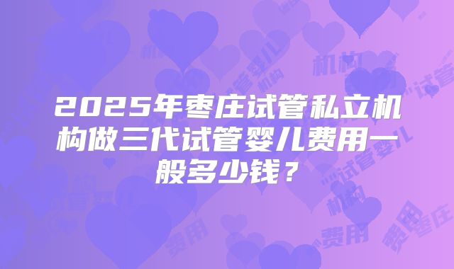 2025年枣庄试管私立机构做三代试管婴儿费用一般多少钱?