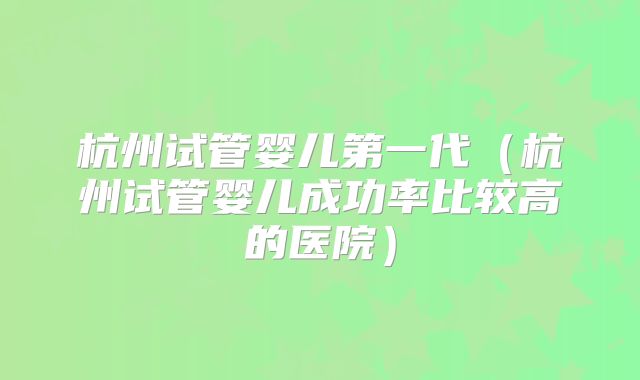 杭州试管婴儿第一代（杭州试管婴儿成功率比较高的医院）