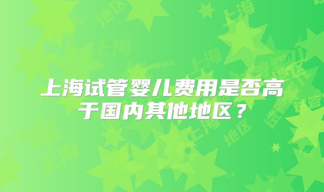 上海试管婴儿费用是否高于国内其他地区？