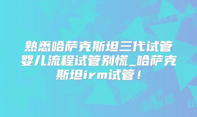 熟悉哈萨克斯坦三代试管婴儿流程试管别慌_哈萨克斯坦irm试管！