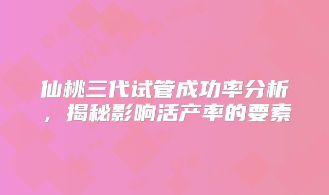 仙桃三代试管成功率分析，揭秘影响活产率的要素