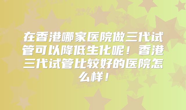 在香港哪家医院做三代试管可以降低生化呢！香港三代试管比较好的医院怎么样！