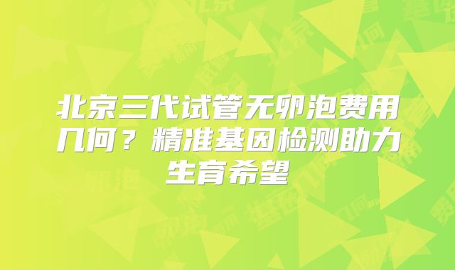 北京三代试管无卵泡费用几何？精准基因检测助力生育希望