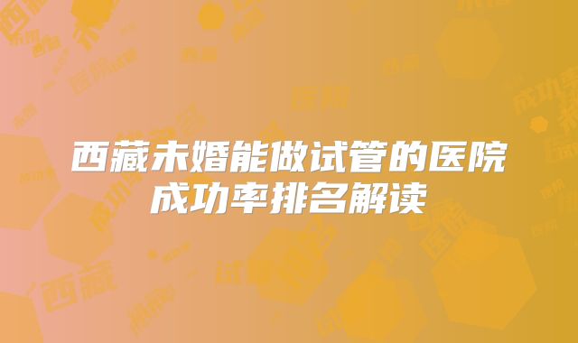 西藏未婚能做试管的医院成功率排名解读