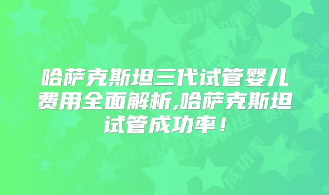 哈萨克斯坦三代试管婴儿费用全面解析,哈萨克斯坦试管成功率！