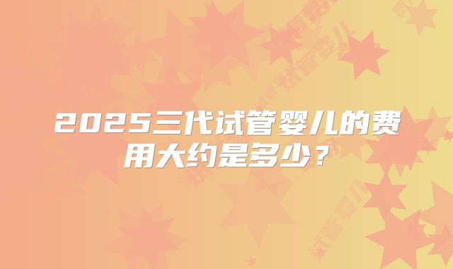 2025三代试管婴儿的费用大约是多少？