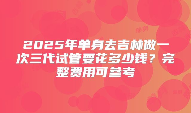 2025年单身去吉林做一次三代试管要花多少钱?完整费用可参考
