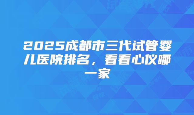 2025成都市三代试管婴儿医院排名，看看心仪哪一家