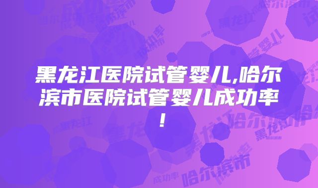 黑龙江医院试管婴儿,哈尔滨市医院试管婴儿成功率！