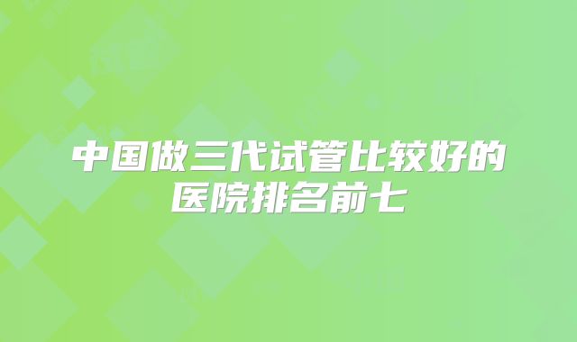 中国做三代试管比较好的医院排名前七