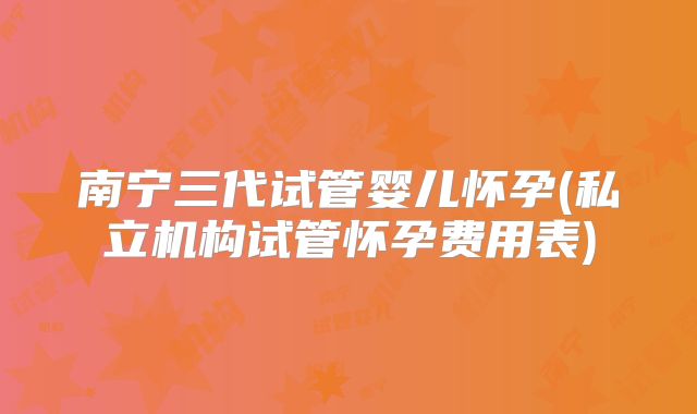 南宁三代试管婴儿怀孕(私立机构试管怀孕费用表)