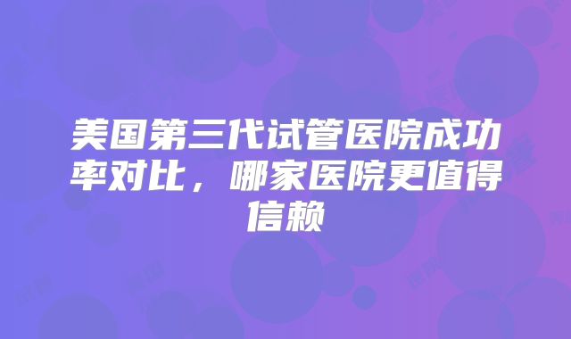 美国第三代试管医院成功率对比，哪家医院更值得信赖