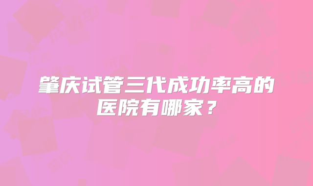 肇庆试管三代成功率高的医院有哪家？