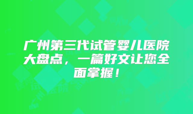 广州第三代试管婴儿医院大盘点，一篇好文让您全面掌握！