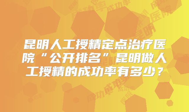 昆明人工授精定点治疗医院“公开排名”昆明做人工授精的成功率有多少？
