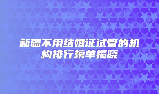 新疆不用结婚证试管的机构排行榜单揭晓