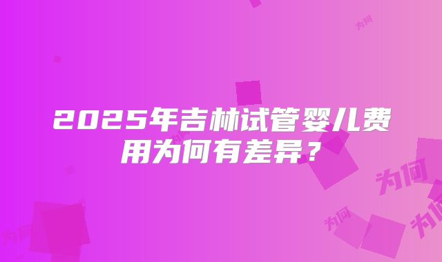 2025年吉林试管婴儿费用为何有差异?