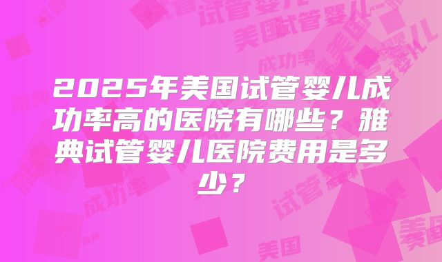 2025年美国试管婴儿成功率高的医院有哪些?雅典试管婴儿医院费用是多少?