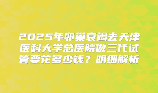 2025年卵巢衰竭去天津医科大学总医院做三代试管要花多少钱？明细解析