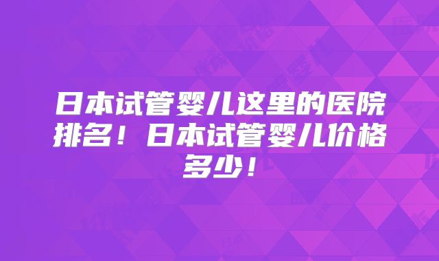 日本试管婴儿这里的医院排名!日本试管婴儿价格多少!