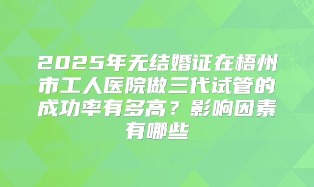 2025年无结婚证在梧州市工人医院做三代试管的成功率有多高?影响因素有哪些