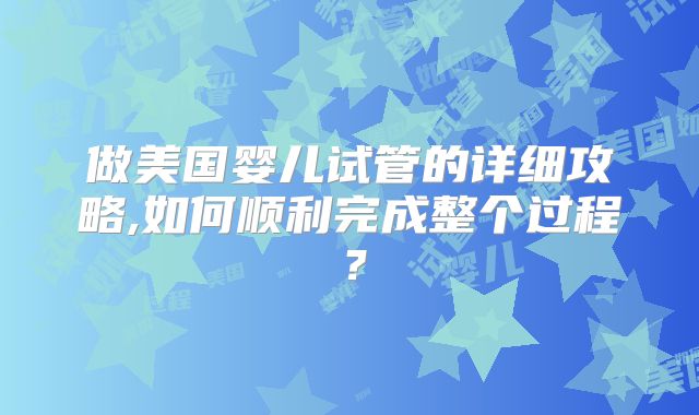 做美国婴儿试管的详细攻略,如何顺利完成整个过程？