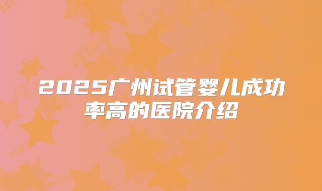 2025广州试管婴儿成功率高的医院介绍
