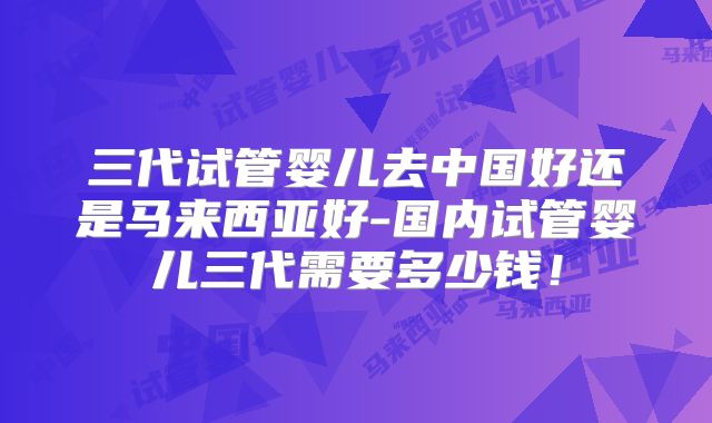 三代试管婴儿去中国好还是马来西亚好-国内试管婴儿三代需要多少钱！
