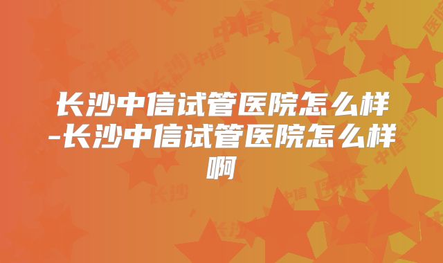 长沙中信试管医院怎么样-长沙中信试管医院怎么样啊