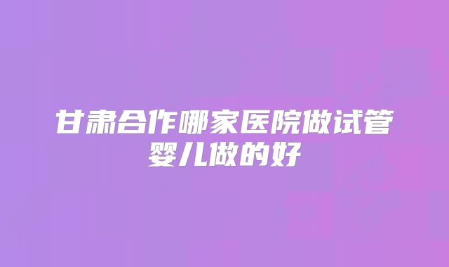 甘肃合作哪家医院做试管婴儿做的好