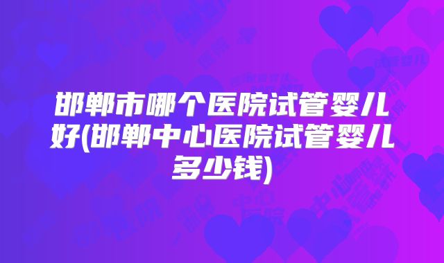 邯郸市哪个医院试管婴儿好(邯郸中心医院试管婴儿多少钱)
