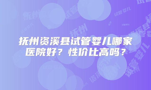 抚州资溪县试管婴儿哪家医院好？性价比高吗？
