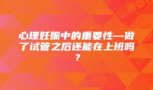 心理妊娠中的重要性—做了试管之后还能在上班吗?
