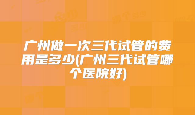 广州做一次三代试管的费用是多少(广州三代试管哪个医院好)