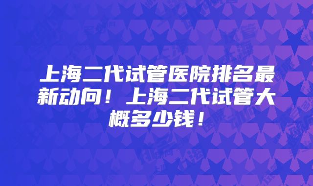 上海二代试管医院排名最新动向！上海二代试管大概多少钱！
