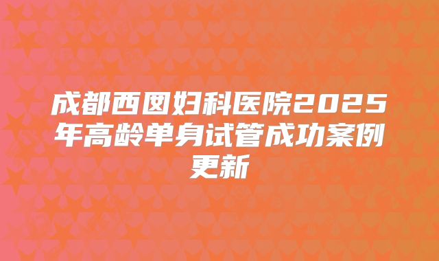 成都西囡妇科医院2025年高龄单身试管成功案例更新