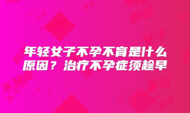 年轻女子不孕不育是什么原因？治疗不孕症须趁早