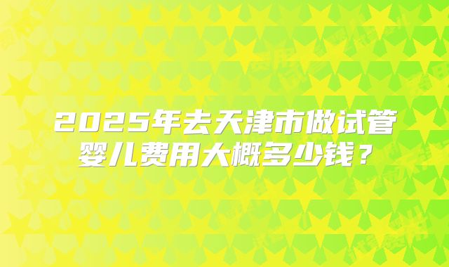 2025年去天津市做试管婴儿费用大概多少钱?