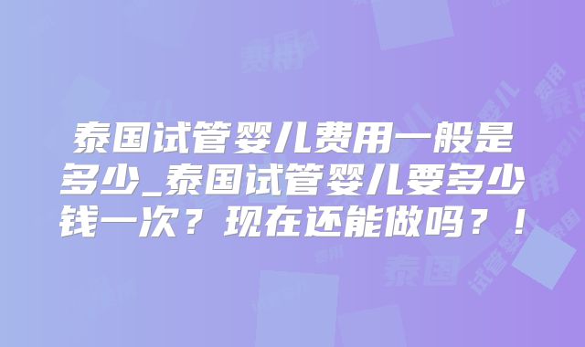 泰国试管婴儿费用一般是多少_泰国试管婴儿要多少钱一次？现在还能做吗？！