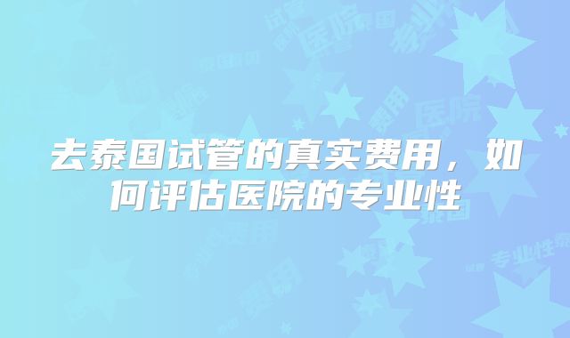去泰国试管的真实费用，如何评估医院的专业性