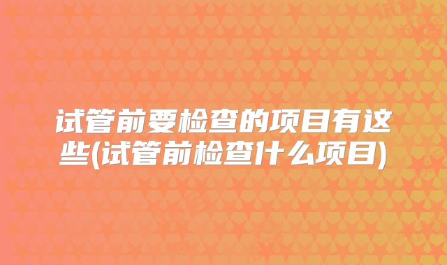 试管前要检查的项目有这些(试管前检查什么项目)