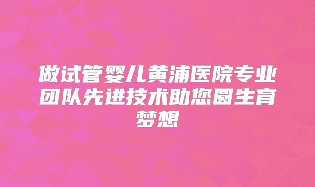 做试管婴儿黄浦医院专业团队先进技术助您圆生育梦想