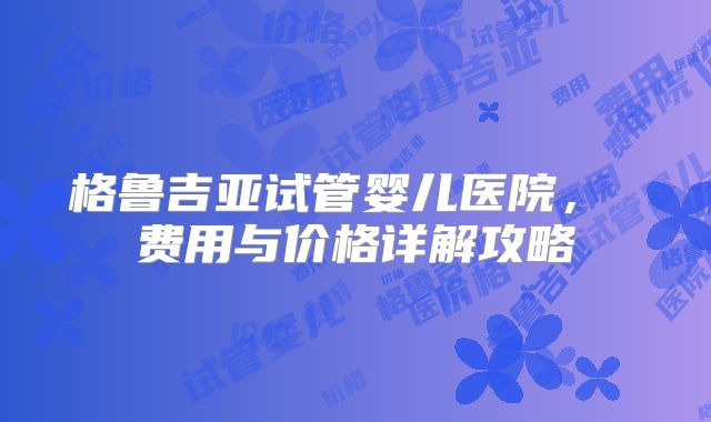 格鲁吉亚试管婴儿医院, 费用与价格详解攻略