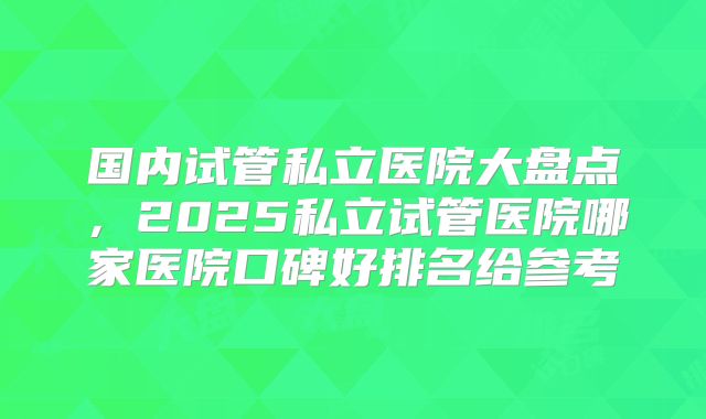 国内试管私立医院大盘点，2025私立试管医院哪家医院口碑好排名给参考