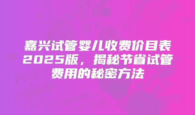 嘉兴试管婴儿收费价目表2025版，揭秘节省试管费用的秘密方法