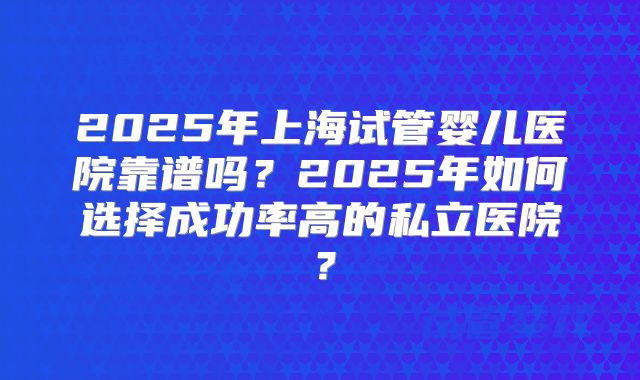 2025年上海试管婴儿医院靠谱吗？2025年如何选择成功率高的私立医院？