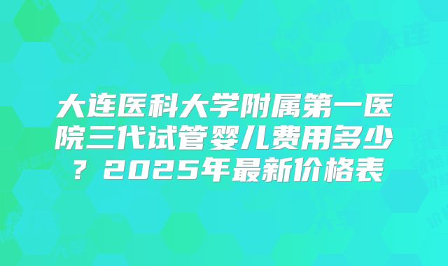 大连医科大学附属第一医院三代试管婴儿费用多少？2025年最新价格表