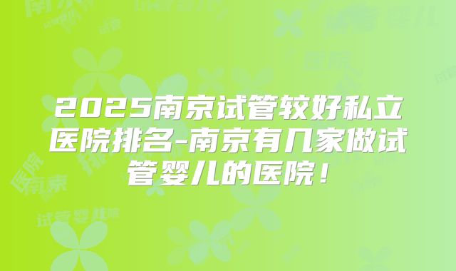 2025南京试管较好私立医院排名-南京有几家做试管婴儿的医院！
